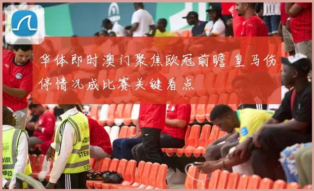 华体即时澳门聚焦欧冠前瞻 皇马伤停情况成比赛关键看点