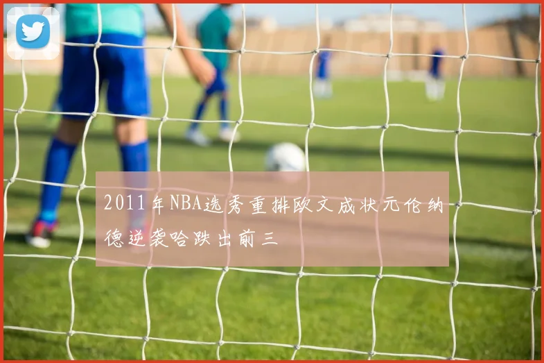 2011年NBA选秀重排欧文成状元伦纳德逆袭哈跌出前三