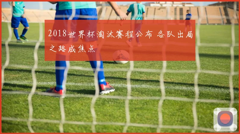 2018世界杯淘汰赛程公布 各队出局之路成焦点