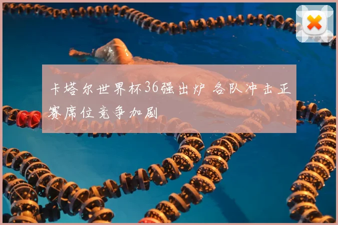 卡塔尔世界杯36强出炉 各队冲击正赛席位竞争加剧