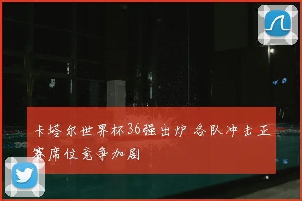 卡塔尔世界杯36强出炉 各队冲击正赛席位竞争加剧