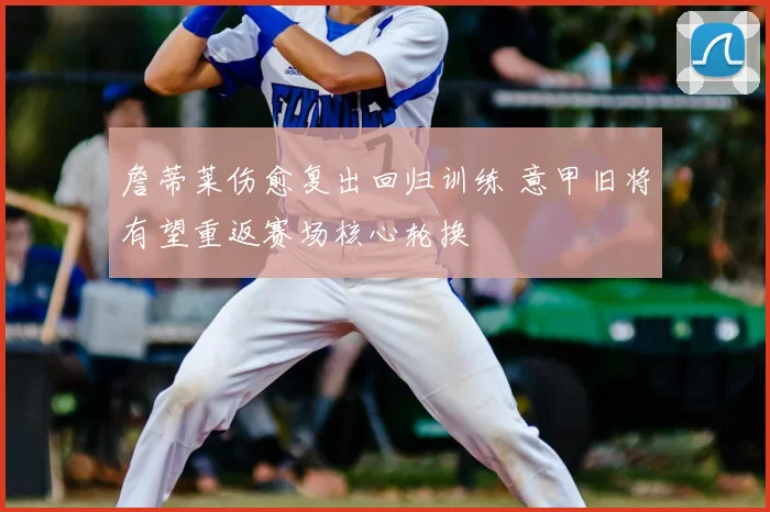 詹蒂莱伤愈复出回归训练 意甲旧将有望重返赛场核心轮换